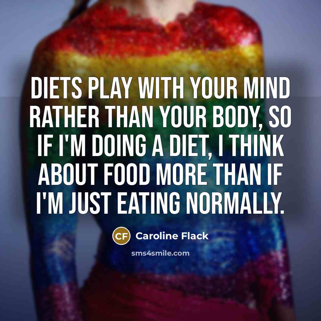 “Diets play with your mind rather than your body, so if I'm doing a diet, I think about food more than if I'm just eating normally.” quote by Caroline Flack