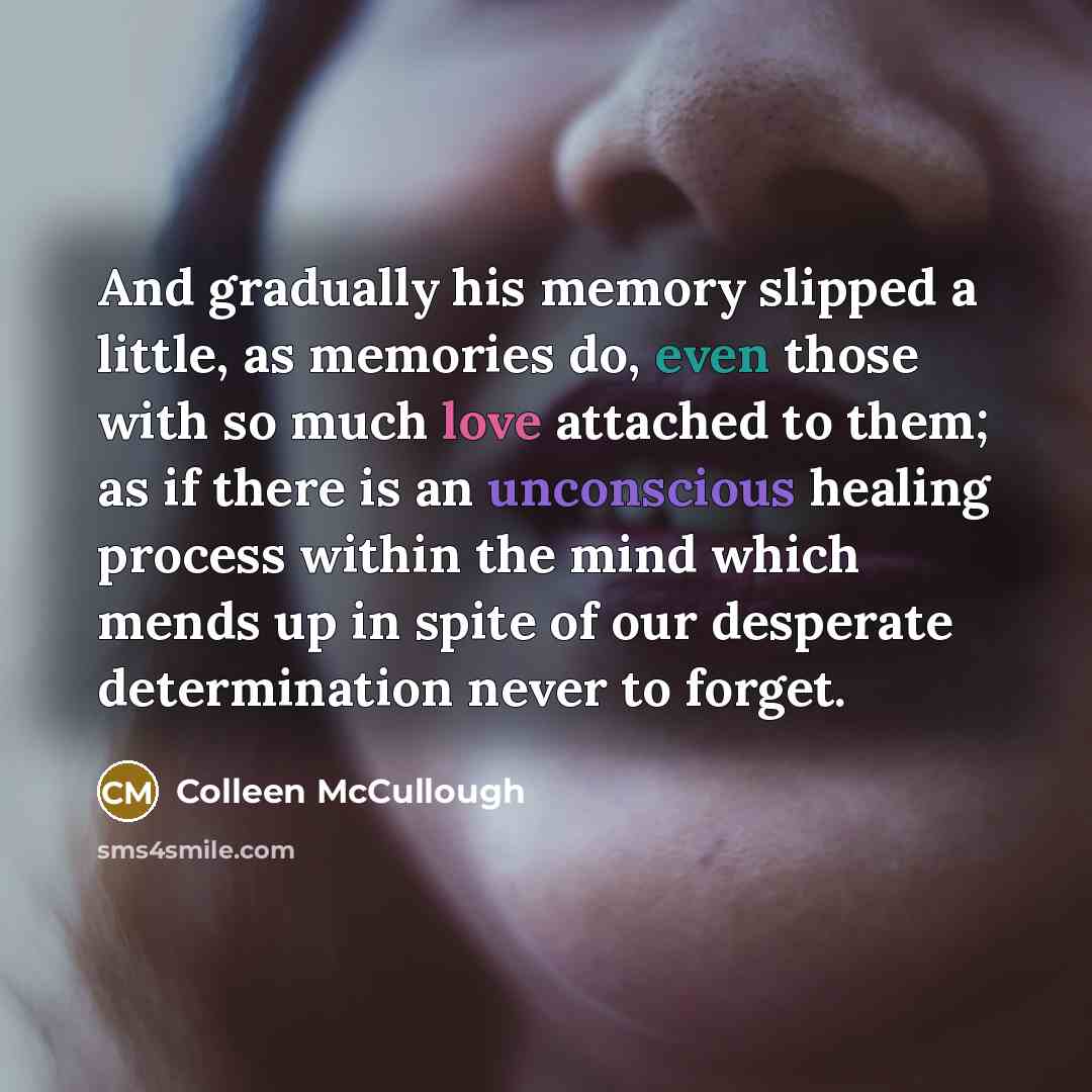 “And gradually his memory slipped a little, as memories do, even those with so much love attached to them; as if there is an unconscious healing process within the mind which mends up in spite of our desperate determination never to forget.” quote by Colleen McCullough