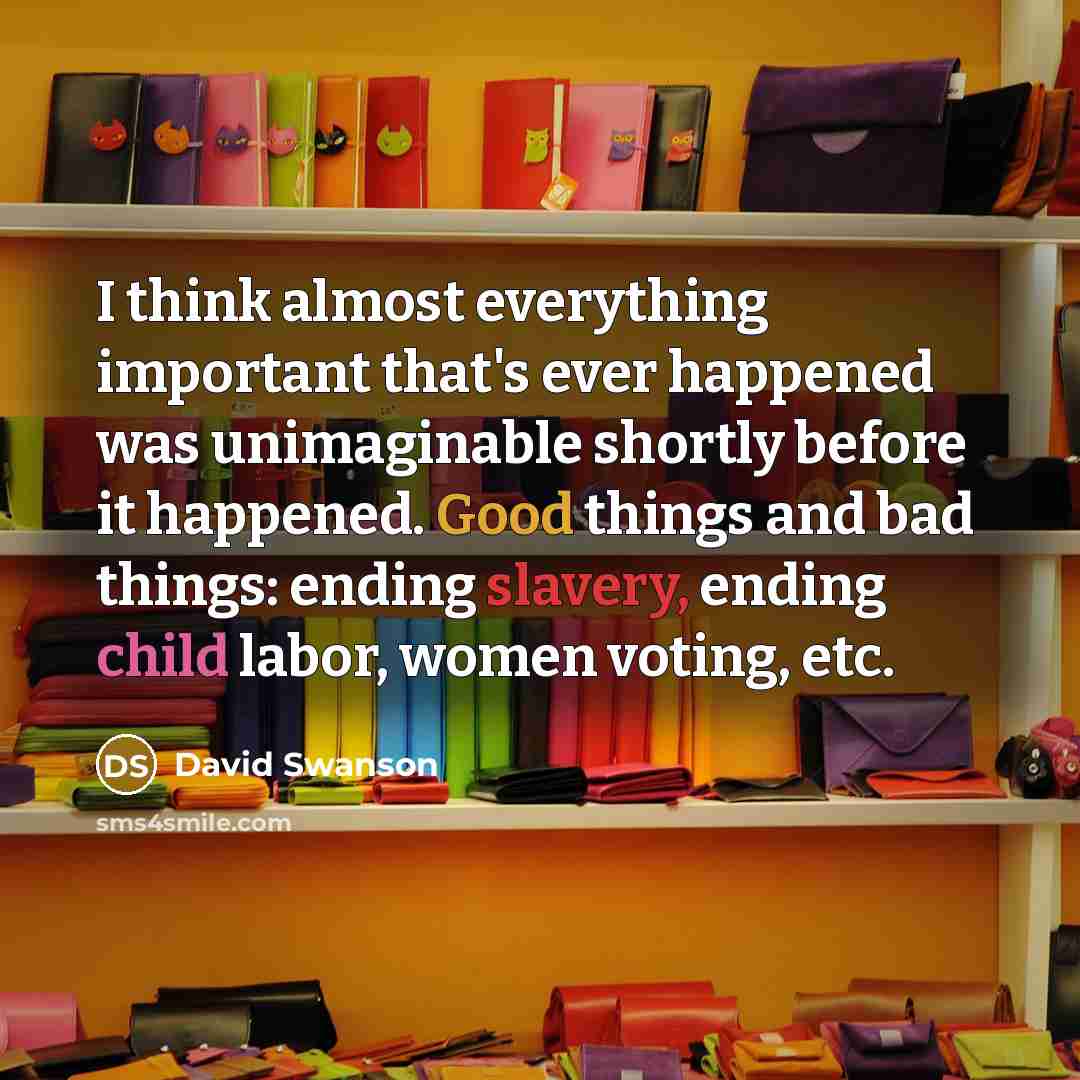“I think almost everything important that's ever happened was unimaginable shortly before it happened. Good things and bad things: ending slavery, ending child labor, women voting, etc.” quote by David Swanson