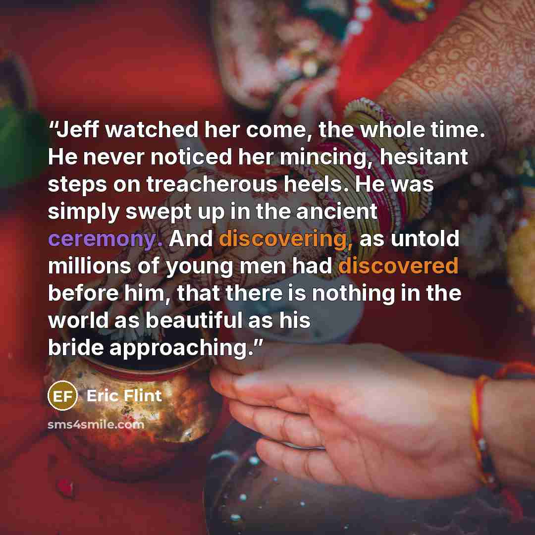 “Jeff watched her come, the whole time. He never noticed her mincing, hesitant steps on treacherous heels. He was simply swept up in the ancient ceremony. And discovering, as untold millions of young men had discovered before him, that there is nothing in the world as beautiful as his bride…” quote by Eric Flint