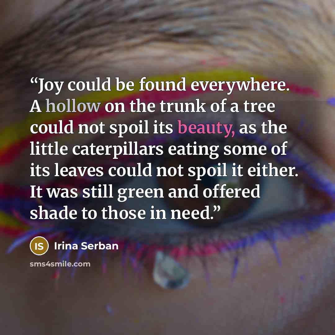 “Joy could be found everywhere. A hollow on the trunk of a tree could not spoil its beauty, as the little caterpillars eating some of its leaves could not spoil it either. It was still green and offered shade to those in need.” quote by Irina Serban
