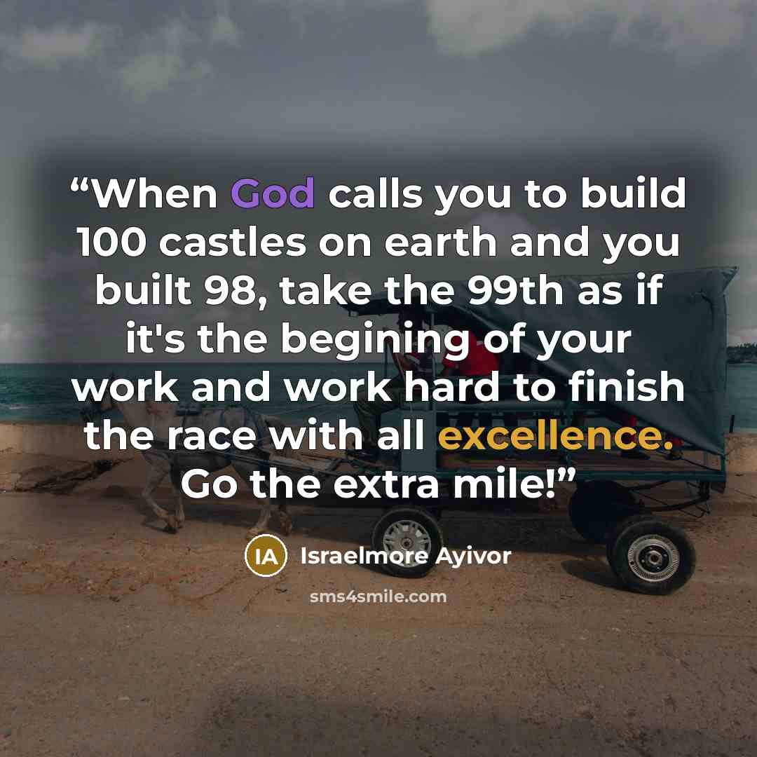 “When God calls you to build 100 castles on earth and you built 98, take the 99th as if it's the begining of your work and work hard to finish the race with all excellence. Go the extra mile!” quote by Israelmore Ayivor