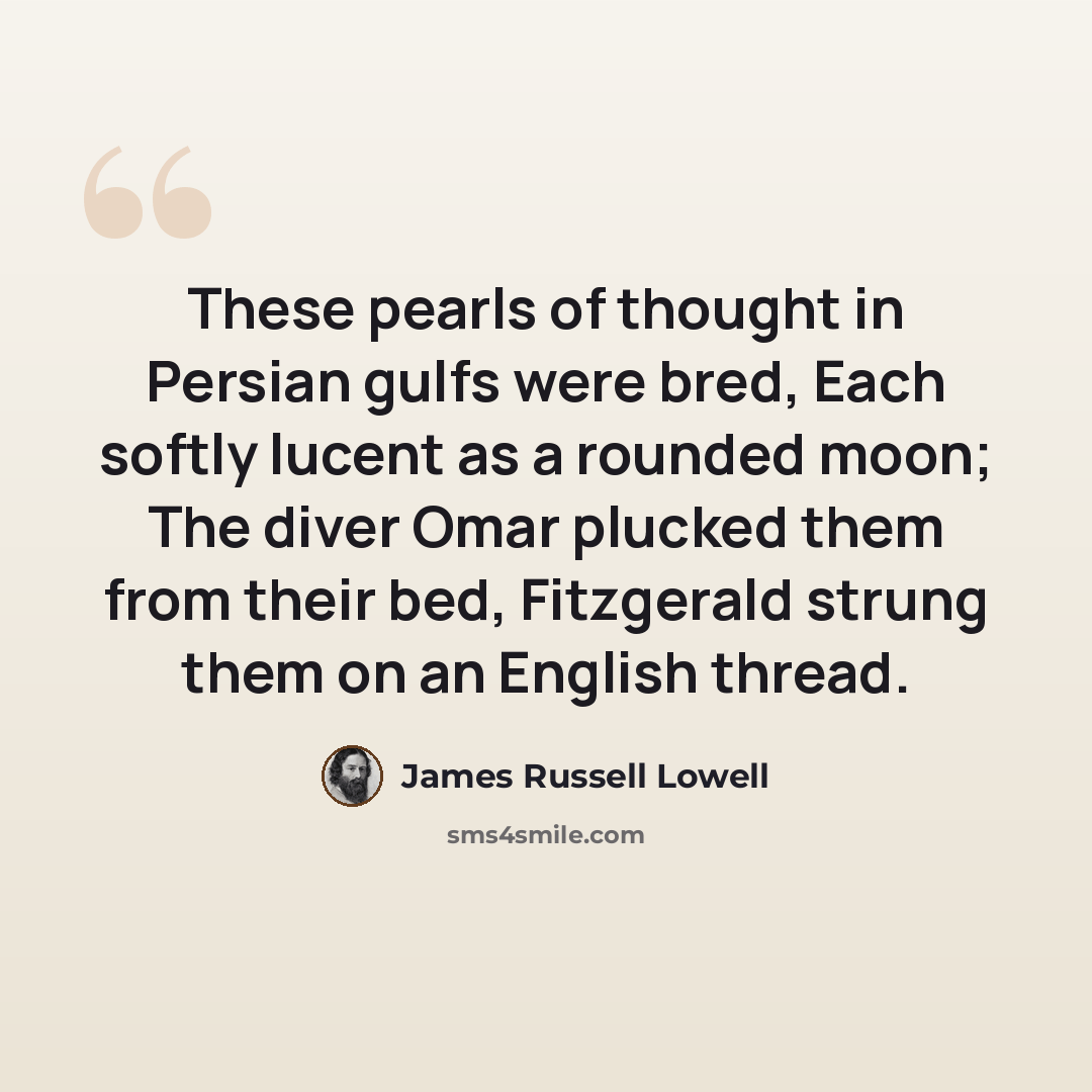 “These pearls of thought in Persian gulfs were bred, Each softly lucent as a rounded moon; The diver Omar plucked them from their bed, Fitzgerald strung them on an English thread.” quote by James Russell Lowell