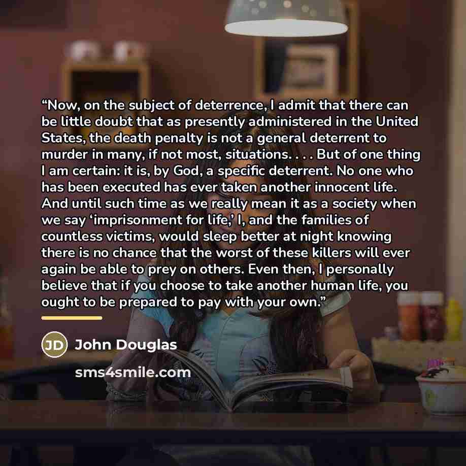 “Now, on the subject of deterrence, I admit that there can be little doubt that as presently administered in the United States, the death penalty is not a general deterrent to murder in many, if not most, situations. . . . But of one thing I am certain: it is, by God, a specific deterrent. No one…” quote by John Douglas