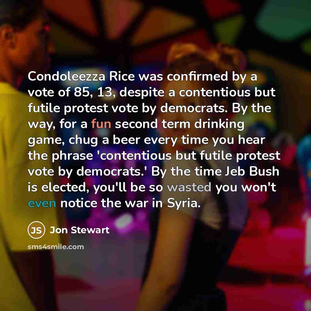 “Condoleezza Rice was confirmed by a vote of 85, 13, despite a contentious but futile protest vote by democrats. By the way, for a fun second term drinking game, chug a beer every time you hear the phrase 'contentious but futile protest vote by democrats.' By the time Jeb Bush is elected, you'll be…” quote by Jon Stewart