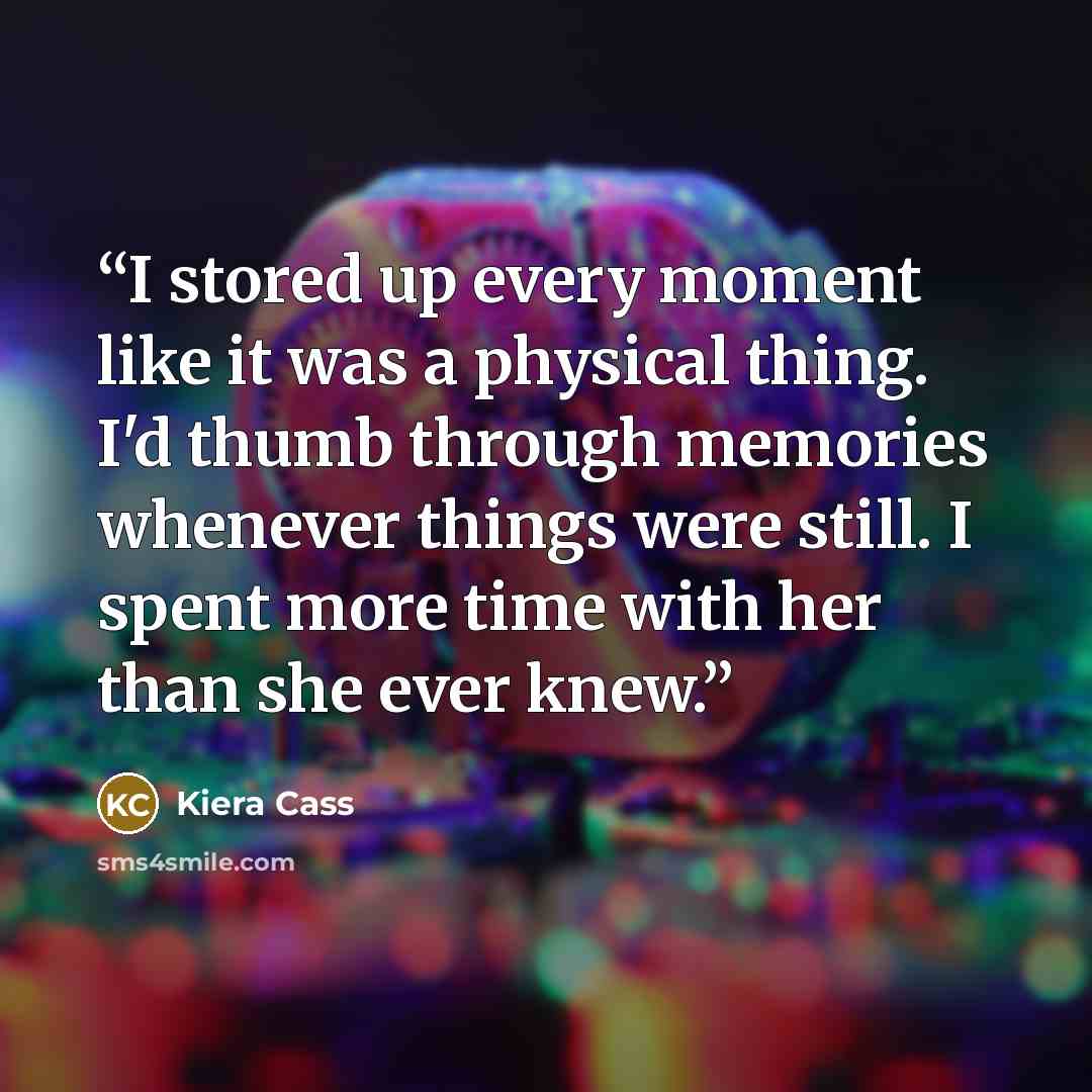 “I stored up every moment like it was a physical thing. I'd thumb through memories whenever things were still. I spent more time with her than she ever knew.” quote by Kiera Cass