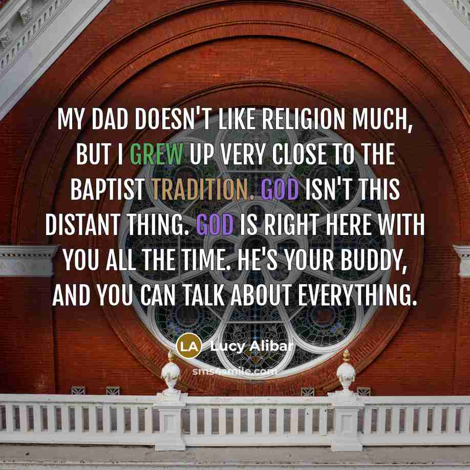 “My dad doesn't like religion much, but I grew up very close to the Baptist tradition. God isn't this distant thing. God is right here with you all the time. He's your buddy, and you can talk about everything.” quote by Lucy Alibar