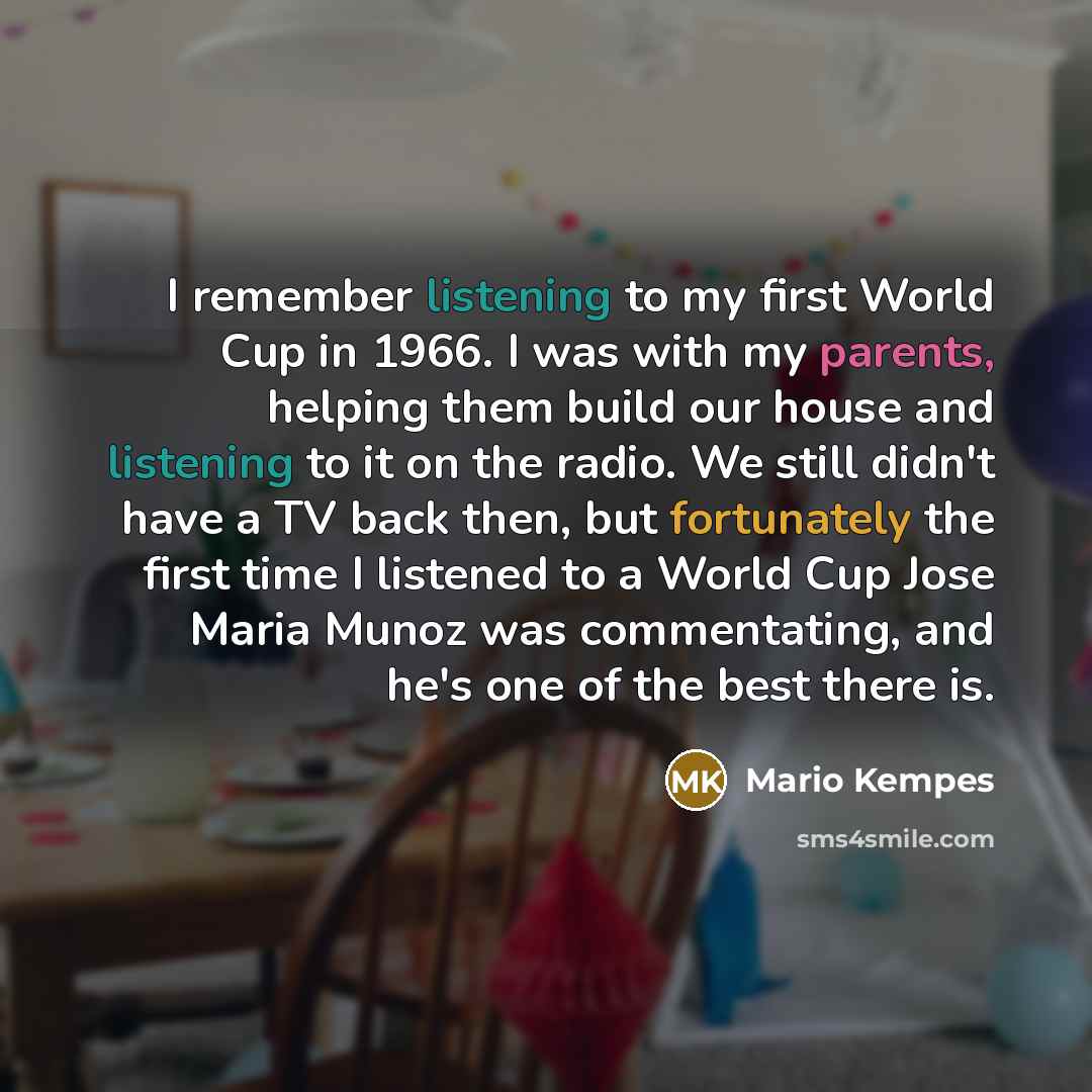 “I remember listening to my first World Cup in 1966. I was with my parents, helping them build our house and listening to it on the radio. We still didn't have a TV back then, but fortunately the first time I listened to a World Cup Jose Maria Munoz was commentating, and he's one of the best there…” quote by Mario Kempes