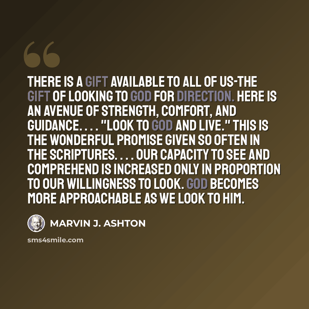 “There is a gift available to all of us-the gift of looking to God for direction. Here is an avenue of strength, comfort, and guidance. . . . "Look to God and live." This is the wonderful promise given so often in the scriptures. . . . Our capacity to see and comprehend is increased only in…” quote by Marvin J. Ashton