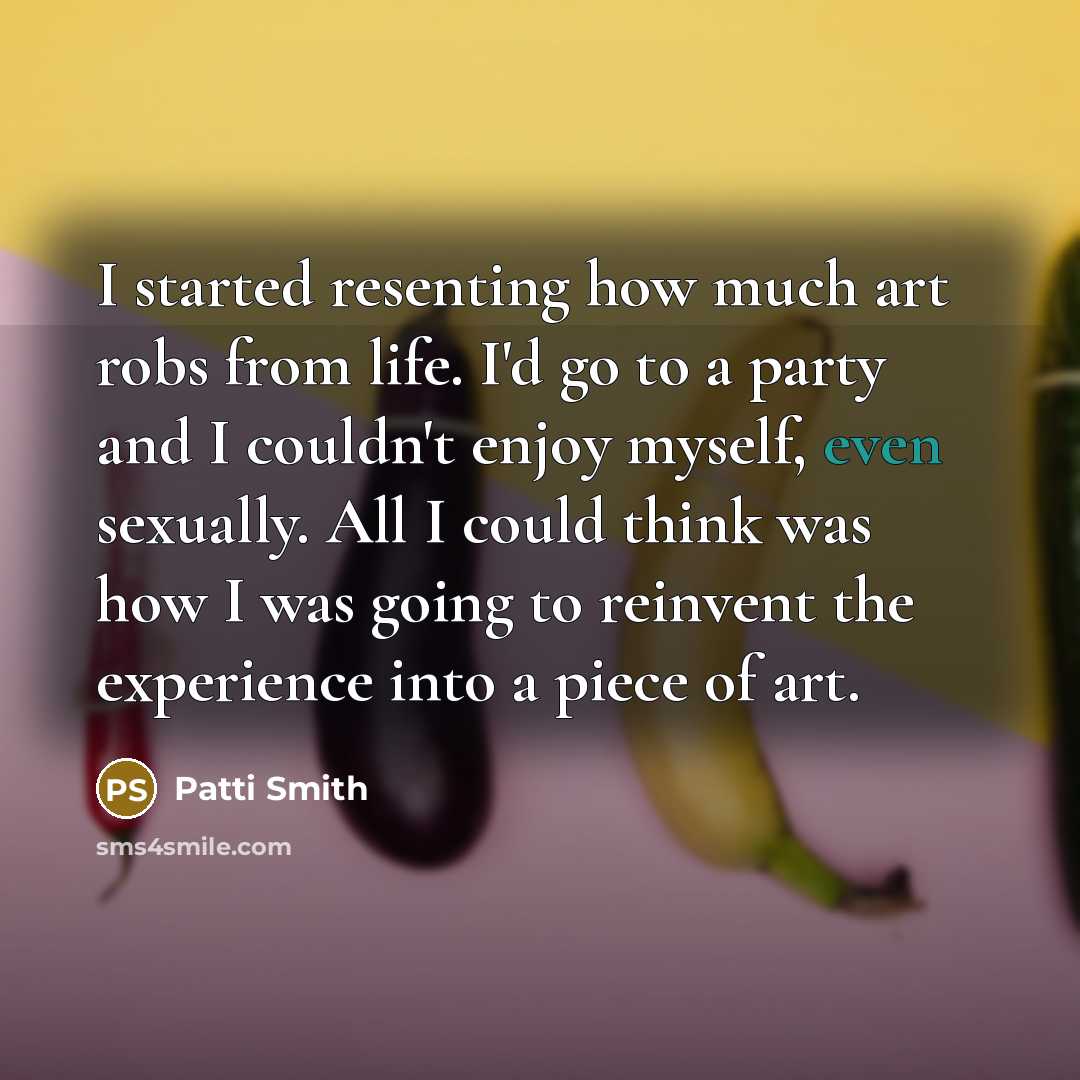 “I started resenting how much art robs from life. I'd go to a party and I couldn't enjoy myself, even sexually. All I could think was how I was going to reinvent the experience into a piece of art.” quote by Patti Smith