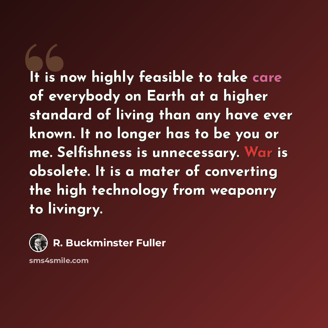 “It is now highly feasible to take care of everybody on Earth at a higher standard of living than any have ever known. It no longer has to be you or me. Selfishness is unnecessary. War is obsolete. It is a mater of converting the high technology from weaponry to livingry.” quote by R. Buckminster Fuller