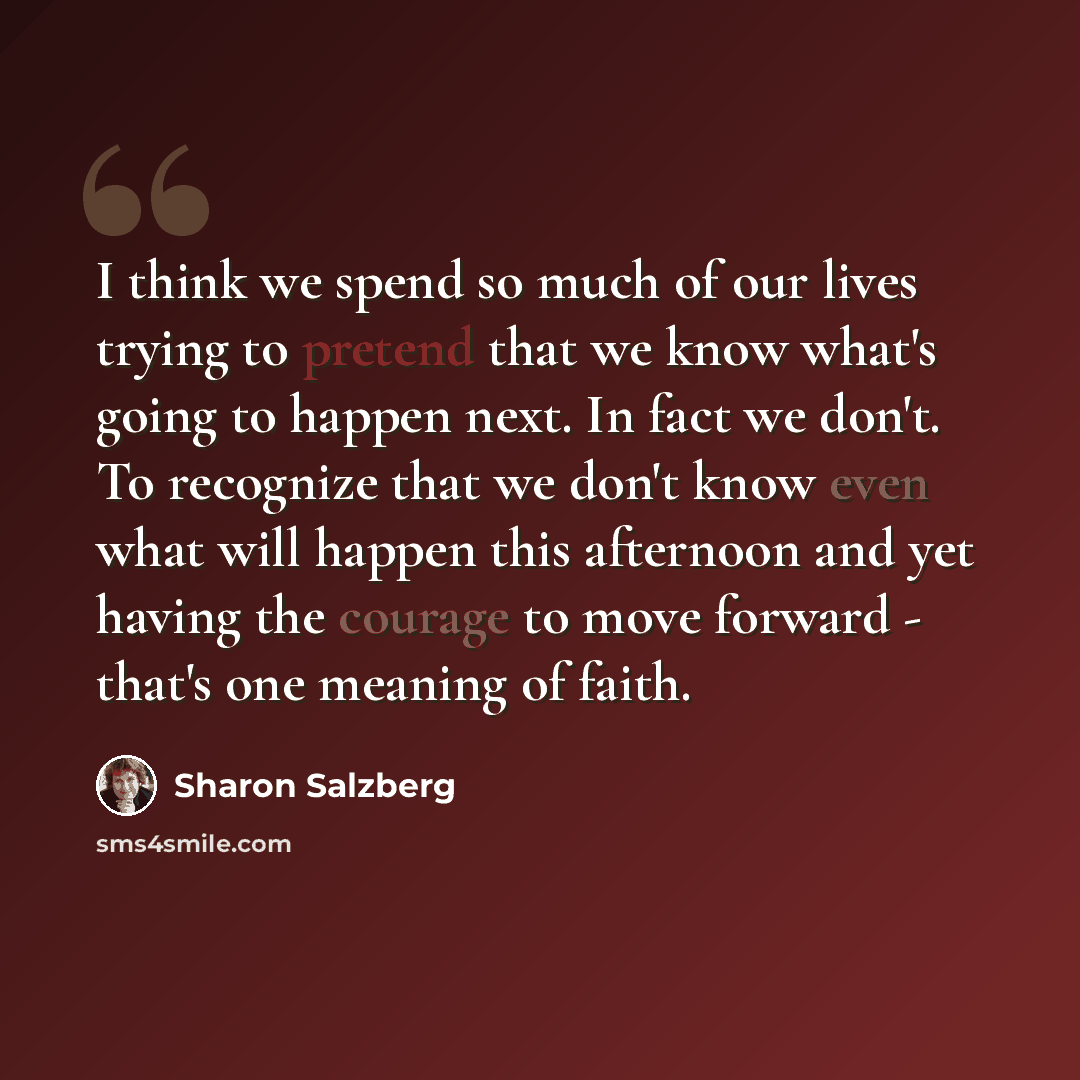 “I think we spend so much of our lives trying to pretend that we know what's going to happen next. In fact we don't. To recognize that we don't know even what will happen this afternoon and yet having the courage to move forward - that's one meaning of faith.” quote by Sharon Salzberg