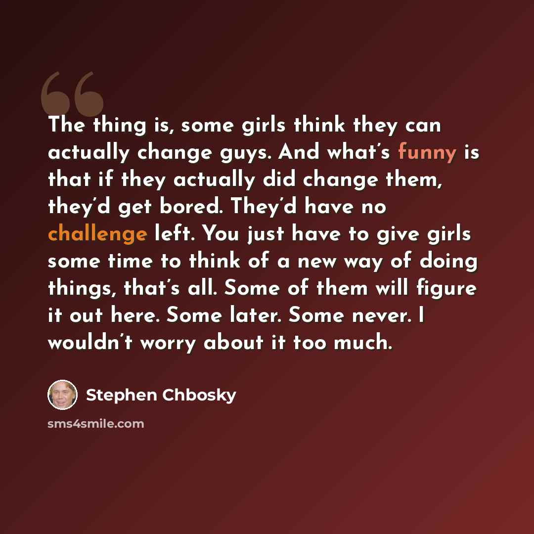 “The thing is, some girls think they can actually change guys. And what’s funny is that if they actually did change them, they’d get bored. They’d have no challenge left. You just have to give girls some time to think of a new way of doing things, that’s all. Some of them will figure it out here…” quote by Stephen Chbosky