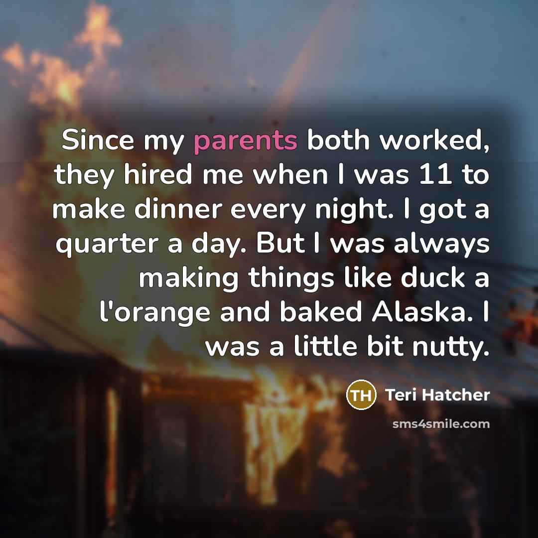 “Since my parents both worked, they hired me when I was 11 to make dinner every night. I got a quarter a day. But I was always making things like duck a l'orange and baked Alaska. I was a little bit nutty.” quote by Teri Hatcher