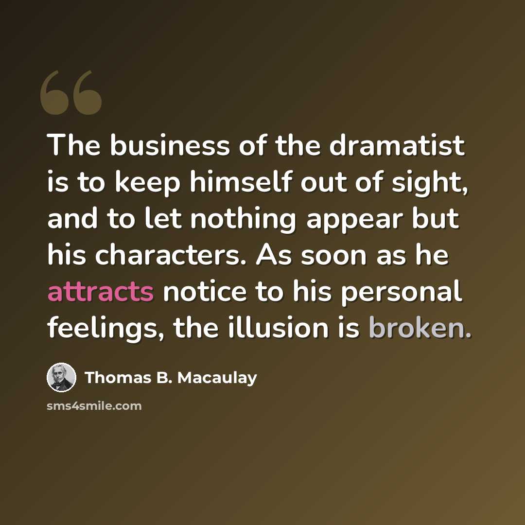 “The business of the dramatist is to keep himself out of sight, and to let nothing appear but his characters. As soon as he attracts notice to his personal feelings, the illusion is broken.” quote by Thomas B. Macaulay