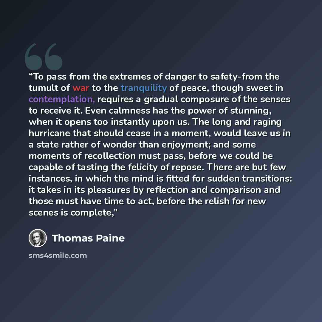 “To pass from the extremes of danger to safety-from the tumult of war to the tranquility of peace, though sweet in contemplation, requires a gradual composure of the senses to receive it. Even calmness has the power of stunning, when it opens too instantly upon us. The long and raging hurricane…” quote by Thomas Paine