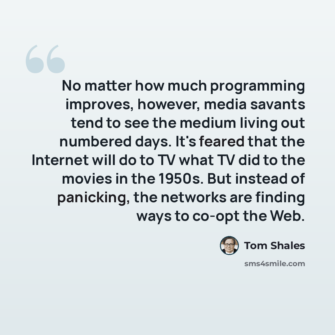 “No matter how much programming improves, however, media savants tend to see the medium living out numbered days. It's feared that the Internet will do to TV what TV did to the movies in the 1950s. But instead of panicking, the networks are finding ways to co-opt the Web.” quote by Tom Shales