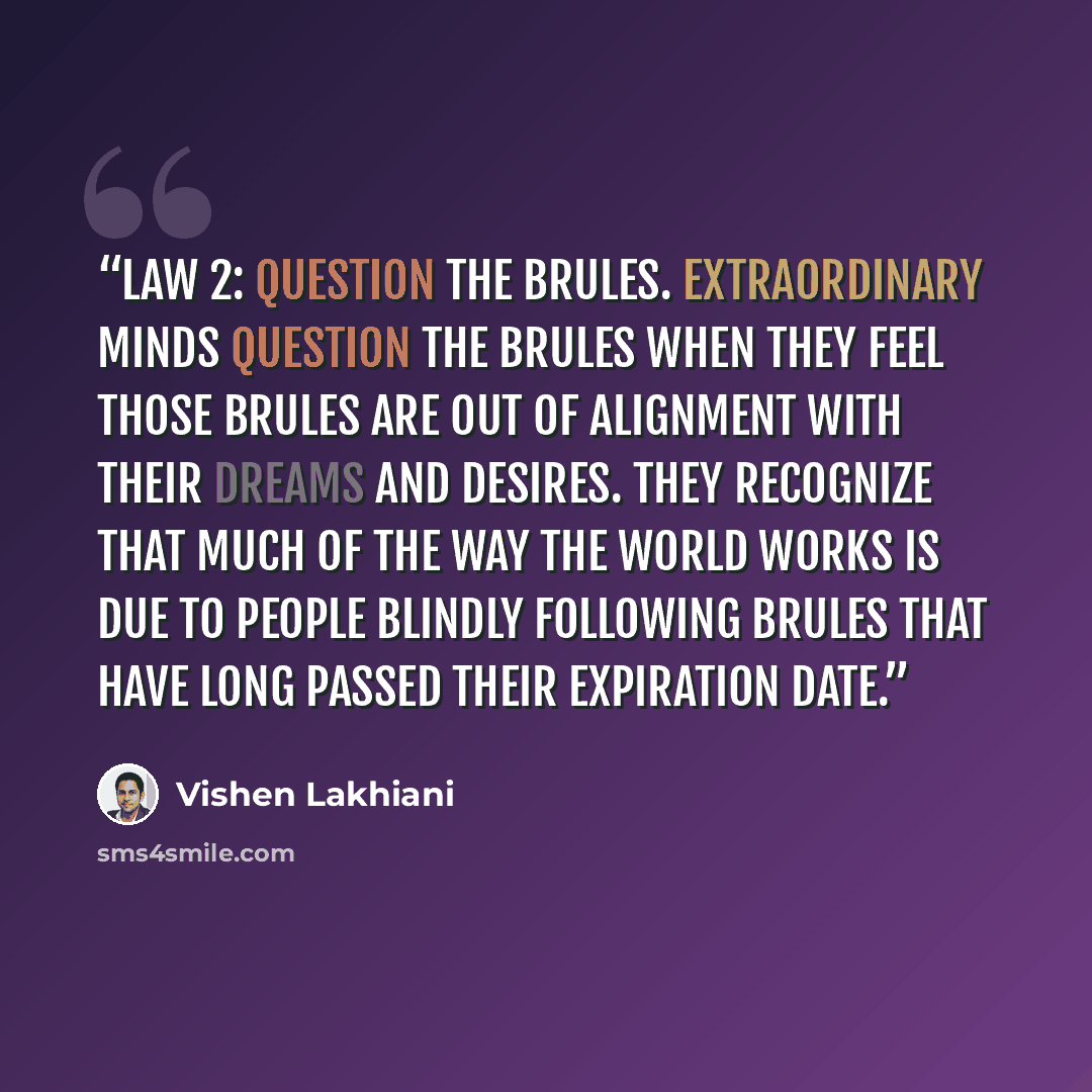 “Law 2: Question the Brules. Extraordinary minds question the Brules when they feel those Brules are out of alignment with their dreams and desires. They recognize that much of the way the world works is due to people blindly following Brules that have long passed their expiration date.” quote by Vishen Lakhiani
