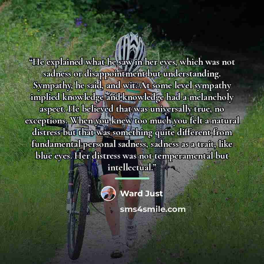 “He explained what he saw in her eyes, which was not sadness or disappointment but understanding. Sympathy, he said, and wit. At some level sympathy implied knowledge and knowledge had a melancholy aspect. He believed that was universally true, no exceptions. When you knew too much you felt a…” quote by Ward Just