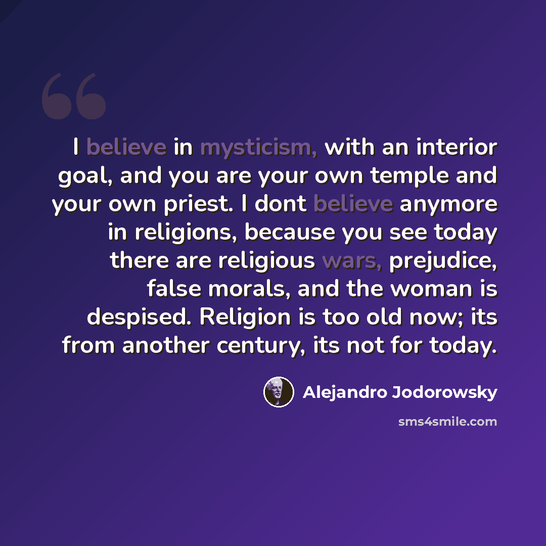 “I believe in mysticism, with an interior goal, and you are your own temple and your own priest. I dont believe anymore in religions, because you see today there are religious wars, prejudice, false morals, and the woman is despised. Religion is too old now; its from another century, its not for…” quote by Alejandro Jodorowsky