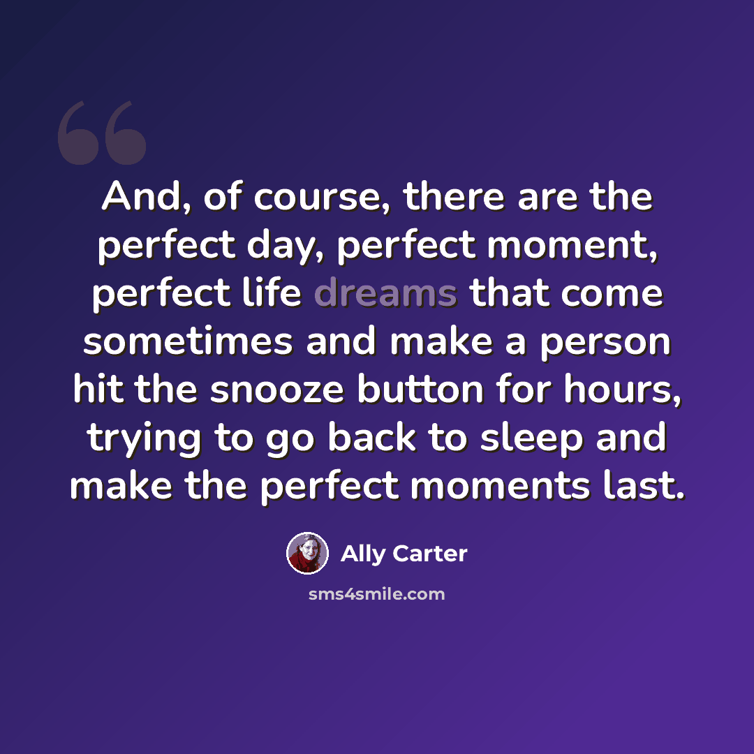 “And, of course, there are the perfect day, perfect moment, perfect life dreams that come sometimes and make a person hit the snooze button for hours, trying to go back to sleep and make the perfect moments last.” quote by Ally Carter