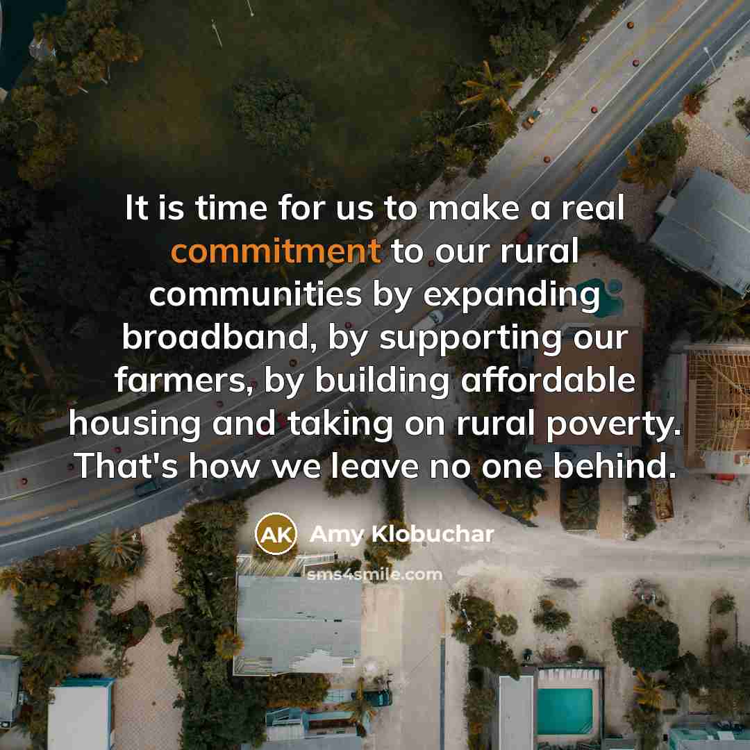 “It is time for us to make a real commitment to our rural communities by expanding broadband, by supporting our farmers, by building affordable housing and taking on rural poverty. That's how we leave no one behind.” quote by Amy Klobuchar