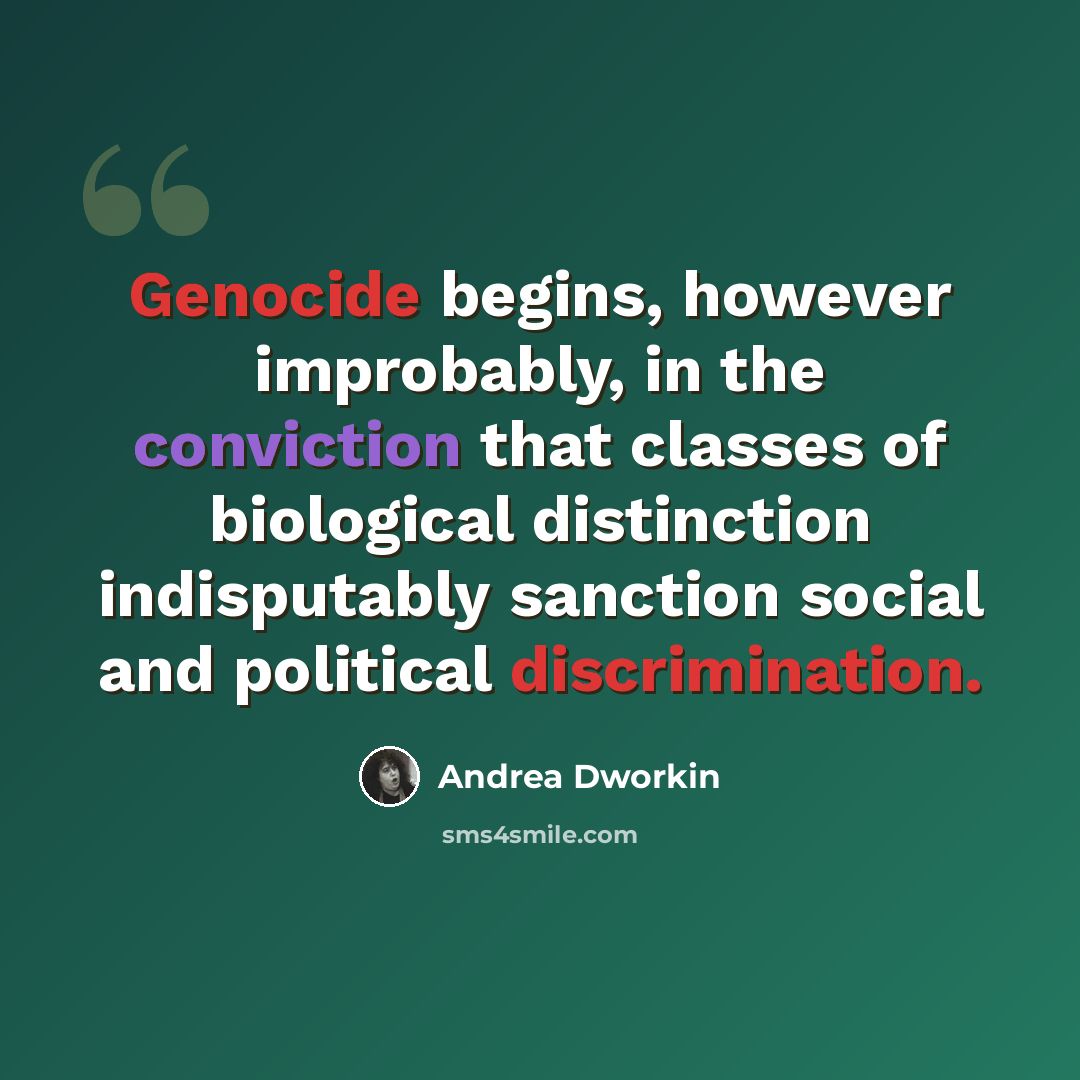 “Genocide begins, however improbably, in the conviction that classes of biological distinction indisputably sanction social and political discrimination.” quote by Andrea Dworkin