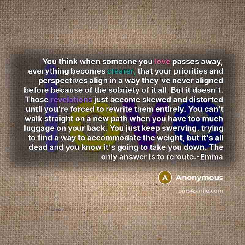 “You think when someone you love passes away, everything becomes clearer, that your priorities and perspectives align in a way they've never aligned before because of the sobriety of it all. But it doesn't. Those revelations just become skewed and distorted until you're forced to rewrite them…” quote by Anonymous
