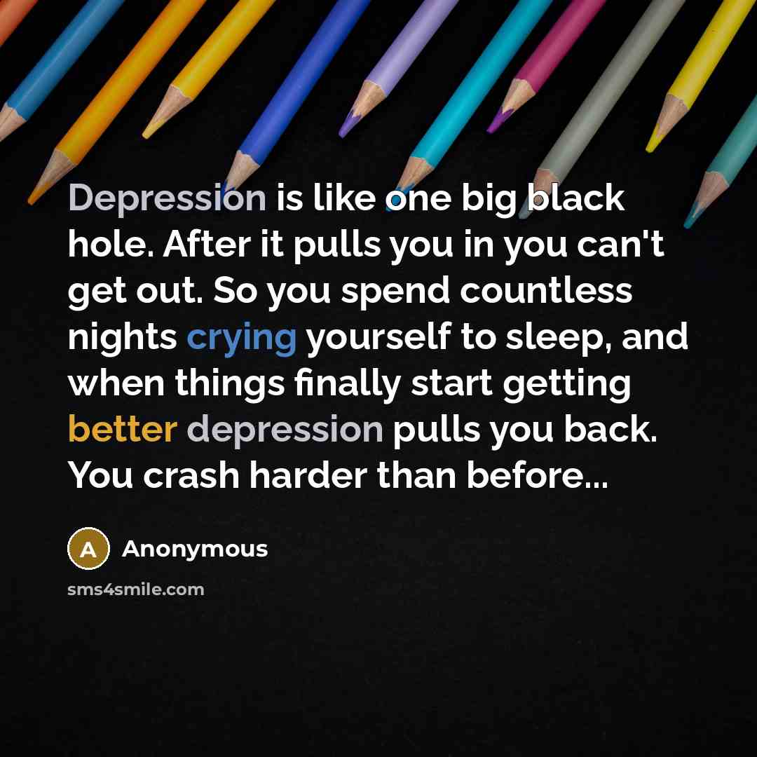 “Depression is like one big black hole. After it pulls you in you can't get out. So you spend countless nights crying yourself to sleep, and when things finally start getting better depression pulls you back. You crash harder than before...” quote by Anonymous
