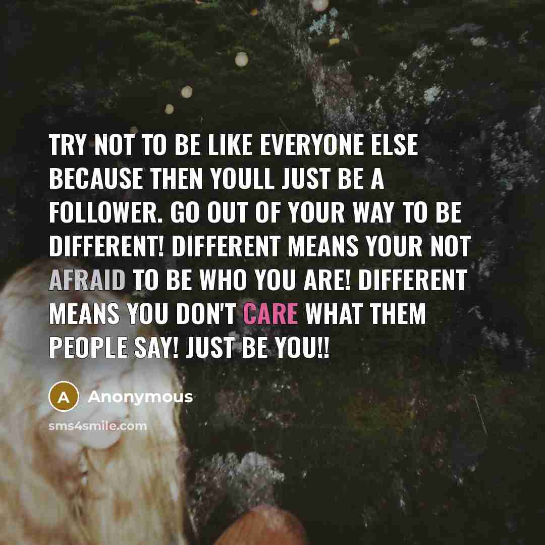 “Try not to be like everyone else because then youll just be a follower. Go out of your way to be different! Different means your not afraid to be who you are! Different means you don't care what them people say! Just be you!!” quote by Anonymous