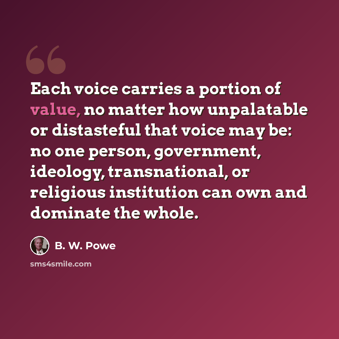 “Each voice carries a portion of value, no matter how unpalatable or distasteful that voice may be: no one person, government, ideology, transnational, or religious institution can own and dominate the whole.” quote by B. W. Powe