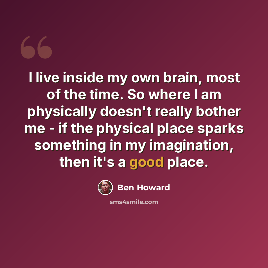 “I live inside my own brain, most of the time. So where I am physically doesn't really bother me - if the physical place sparks something in my imagination, then it's a good place.” quote by Ben Howard