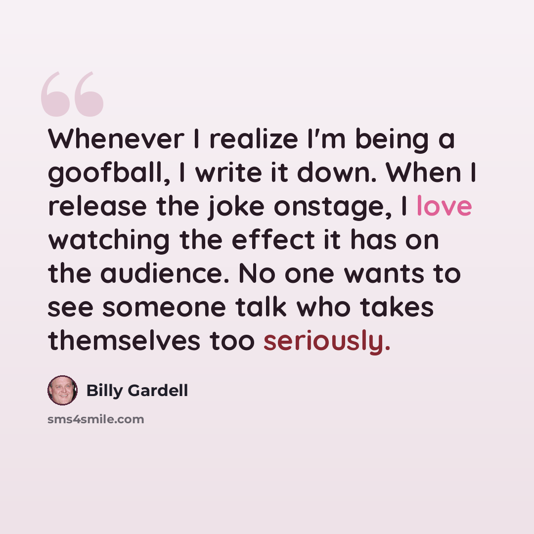 “Whenever I realize I'm being a goofball, I write it down. When I release the joke onstage, I love watching the effect it has on the audience. No one wants to see someone talk who takes themselves too seriously.” quote by Billy Gardell