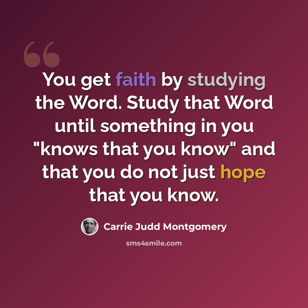 “You get faith by studying the Word. Study that Word until something in you "knows that you know" and that you do not just hope that you know.” quote by Carrie Judd Montgomery