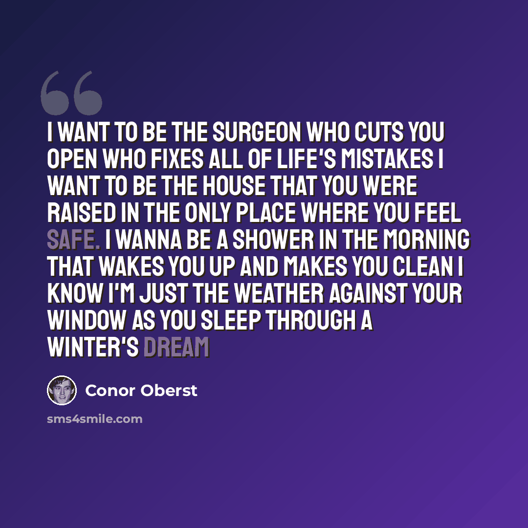 “I want to be the surgeon who cuts you open Who fixes all of life's mistakes I want to be the house that you were raised in The only place where you feel safe. I wanna be a shower in the morning That wakes you up and makes you clean I know I'm just the weather against your window As you sleep…” quote by Conor Oberst