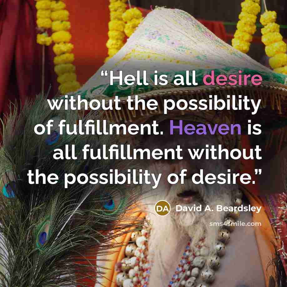 “Hell is all desire without the possibility of fulfillment. Heaven is all fulfillment without the possibility of desire.” quote by David A. Beardsley