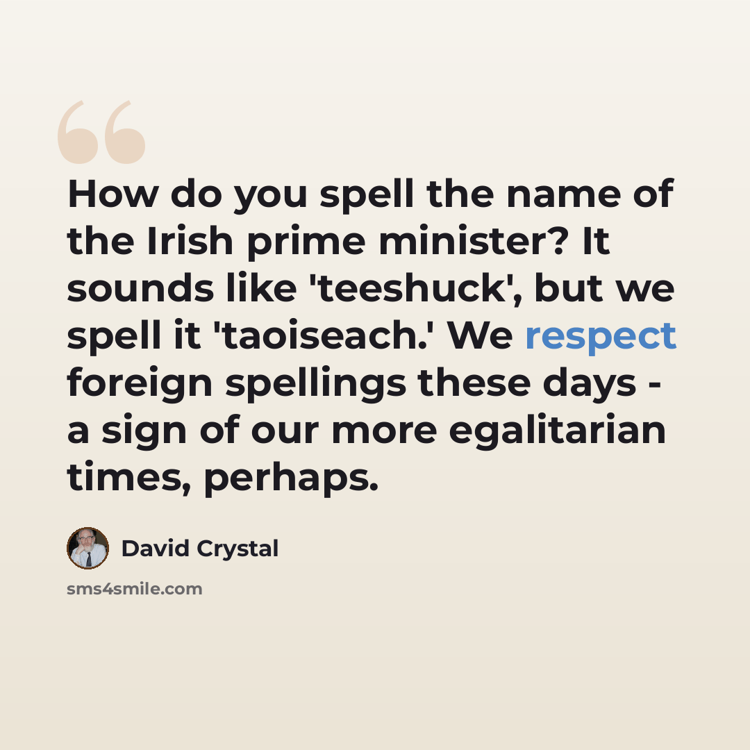 “How do you spell the name of the Irish prime minister? It sounds like 'teeshuck', but we spell it 'taoiseach.' We respect foreign spellings these days - a sign of our more egalitarian times, perhaps.” quote by David Crystal