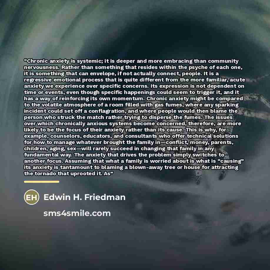 “Chronic anxiety is systemic; it is deeper and more embracing than community nervousness. Rather than something that resides within the psyche of each one, it is something that can envelope, if not actually connect, people. It is a regressive emotional process that is quite different from the more…” quote by Edwin H. Friedman