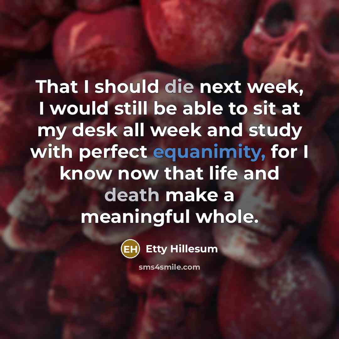 “That I should die next week, I would still be able to sit at my desk all week and study with perfect equanimity, for I know now that life and death make a meaningful whole.” quote by Etty Hillesum