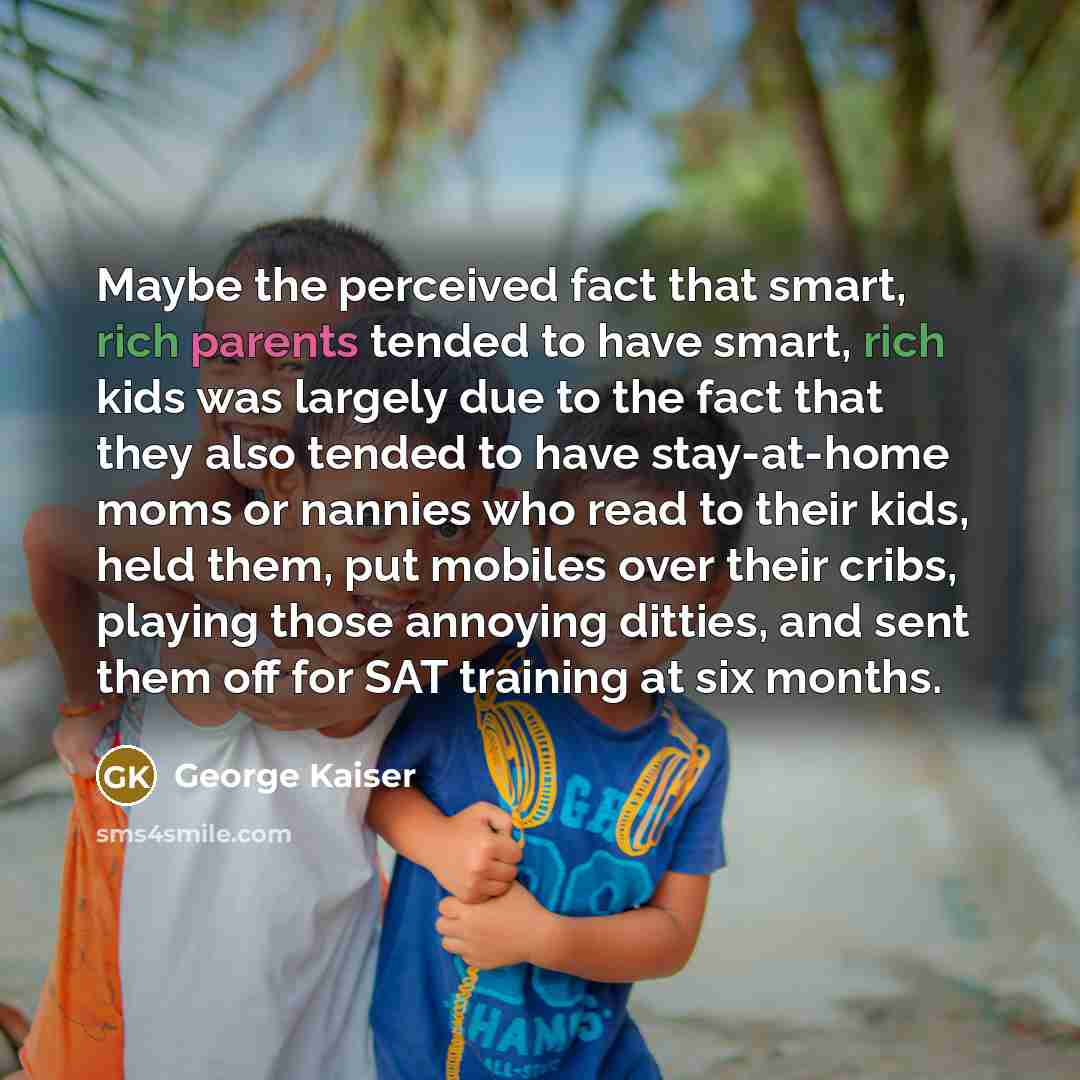 “Maybe the perceived fact that smart, rich parents tended to have smart, rich kids was largely due to the fact that they also tended to have stay-at-home moms or nannies who read to their kids, held them, put mobiles over their cribs, playing those annoying ditties, and sent them off for SAT…” quote by George Kaiser