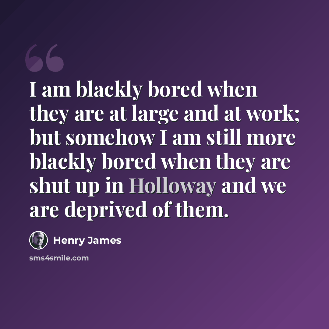 “I am blackly bored when they are at large and at work; but somehow I am still more blackly bored when they are shut up in Holloway and we are deprived of them.” quote by Henry James