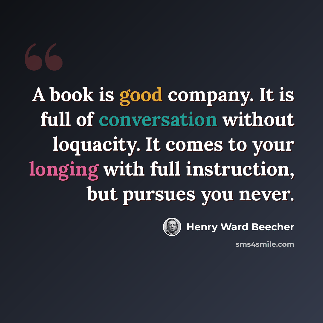 “A book is good company. It is full of conversation without loquacity. It comes to your longing with full instruction, but pursues you never.” quote by Henry Ward Beecher