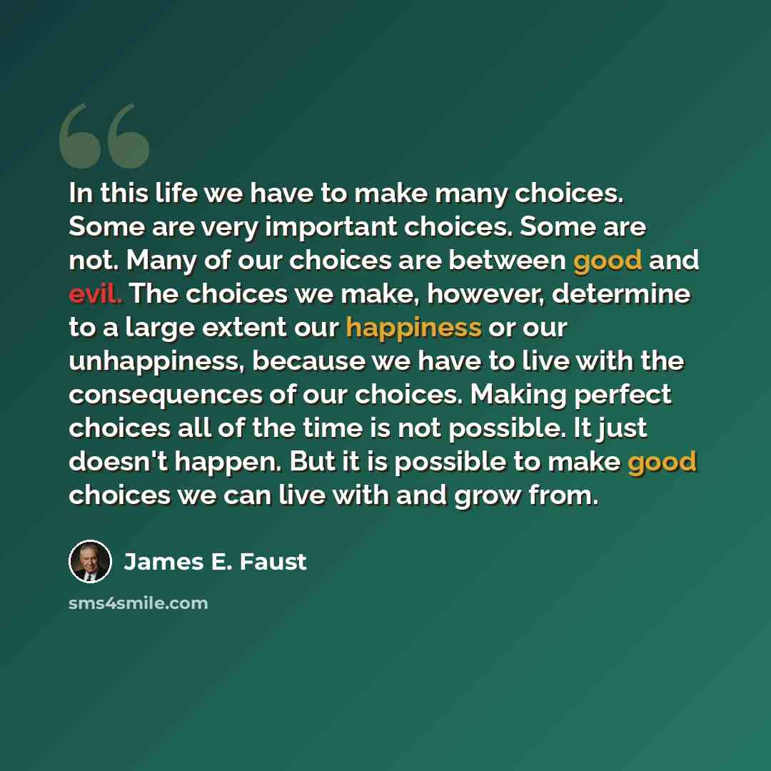“In this life we have to make many choices. Some are very important choices. Some are not. Many of our choices are between good and evil. The choices we make, however, determine to a large extent our happiness or our unhappiness, because we have to live with the consequences of our choices. Making…” quote by James E. Faust