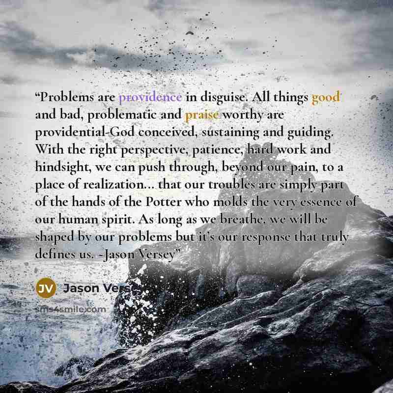 “Problems are providence in disguise. All things good and bad, problematic and praise worthy are providential-God conceived, sustaining and guiding. With the right perspective, patience, hard work and hindsight, we can push through, beyond our pain, to a place of realization... that our troubles…” quote by Jason Versey