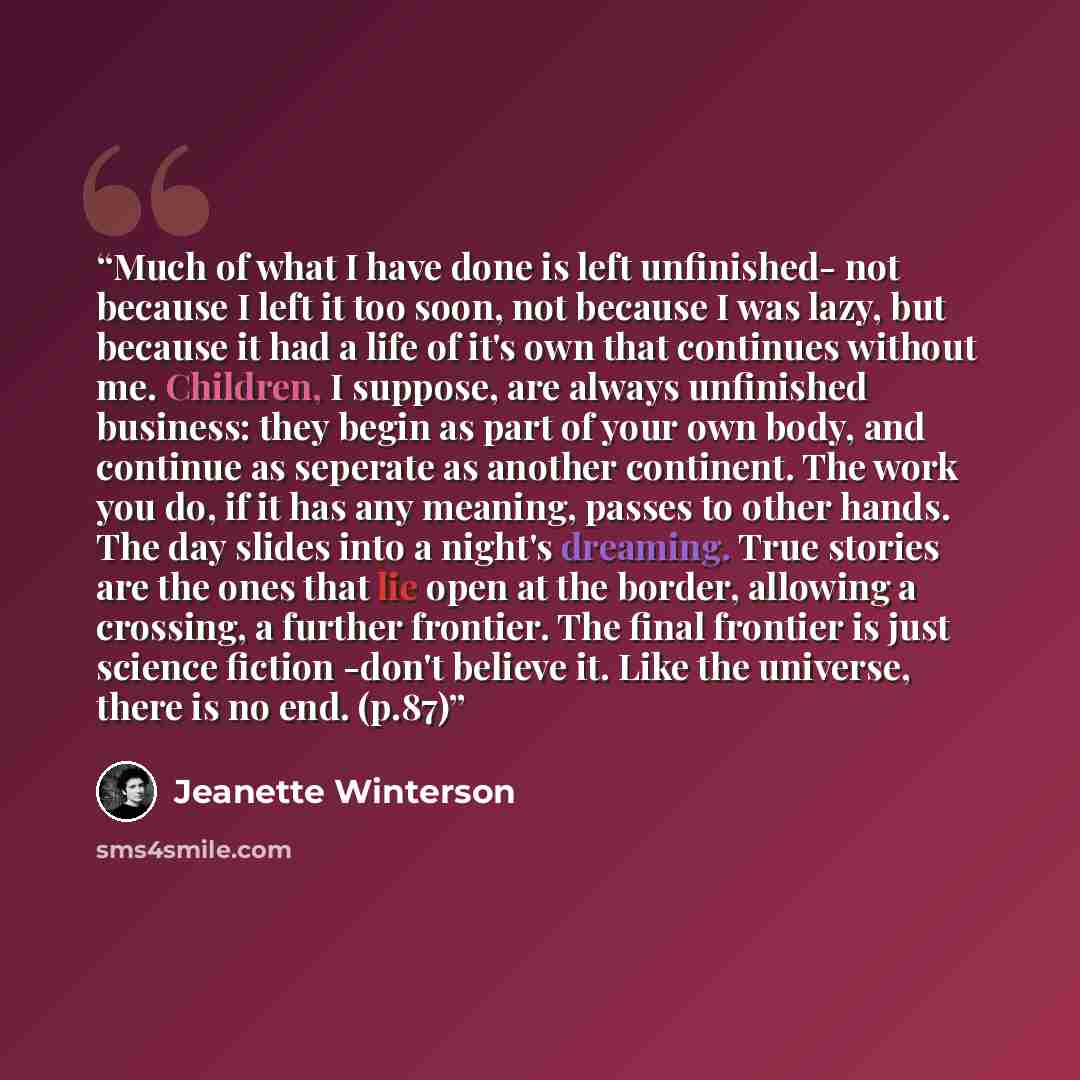 “Much of what I have done is left unfinished- not because I left it too soon, not because I was lazy, but because it had a life of it's own that continues without me. Children, I suppose, are always unfinished business: they begin as part of your own body, and continue as seperate as another…” quote by Jeanette Winterson
