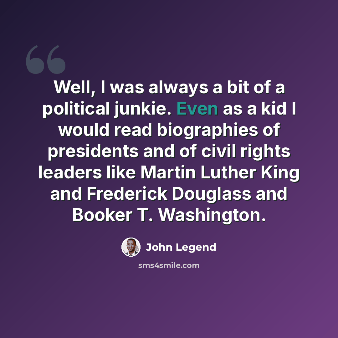 “Well, I was always a bit of a political junkie. Even as a kid I would read biographies of presidents and of civil rights leaders like Martin Luther King and Frederick Douglass and Booker T. Washington.” quote by John Legend