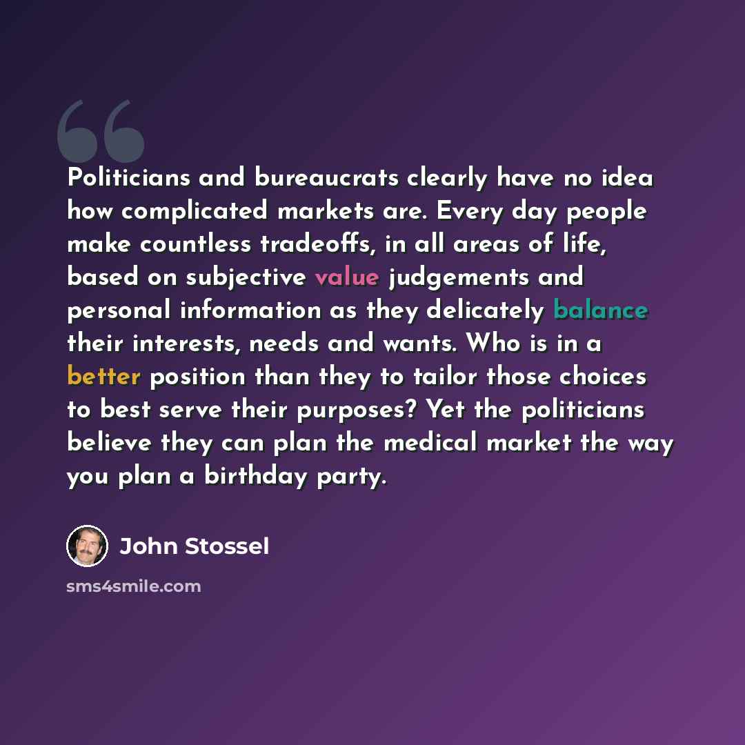 “Politicians and bureaucrats clearly have no idea how complicated markets are. Every day people make countless tradeoffs, in all areas of life, based on subjective value judgements and personal information as they delicately balance their interests, needs and wants. Who is in a better position than…” quote by John Stossel