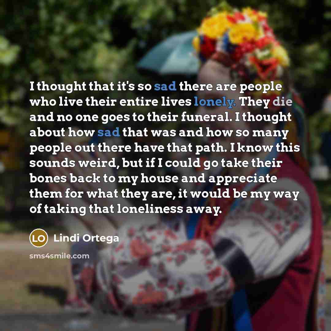 “I thought that it's so sad there are people who live their entire lives lonely. They die and no one goes to their funeral. I thought about how sad that was and how so many people out there have that path. I know this sounds weird, but if I could go take their bones back to my house and appreciate…” quote by Lindi Ortega