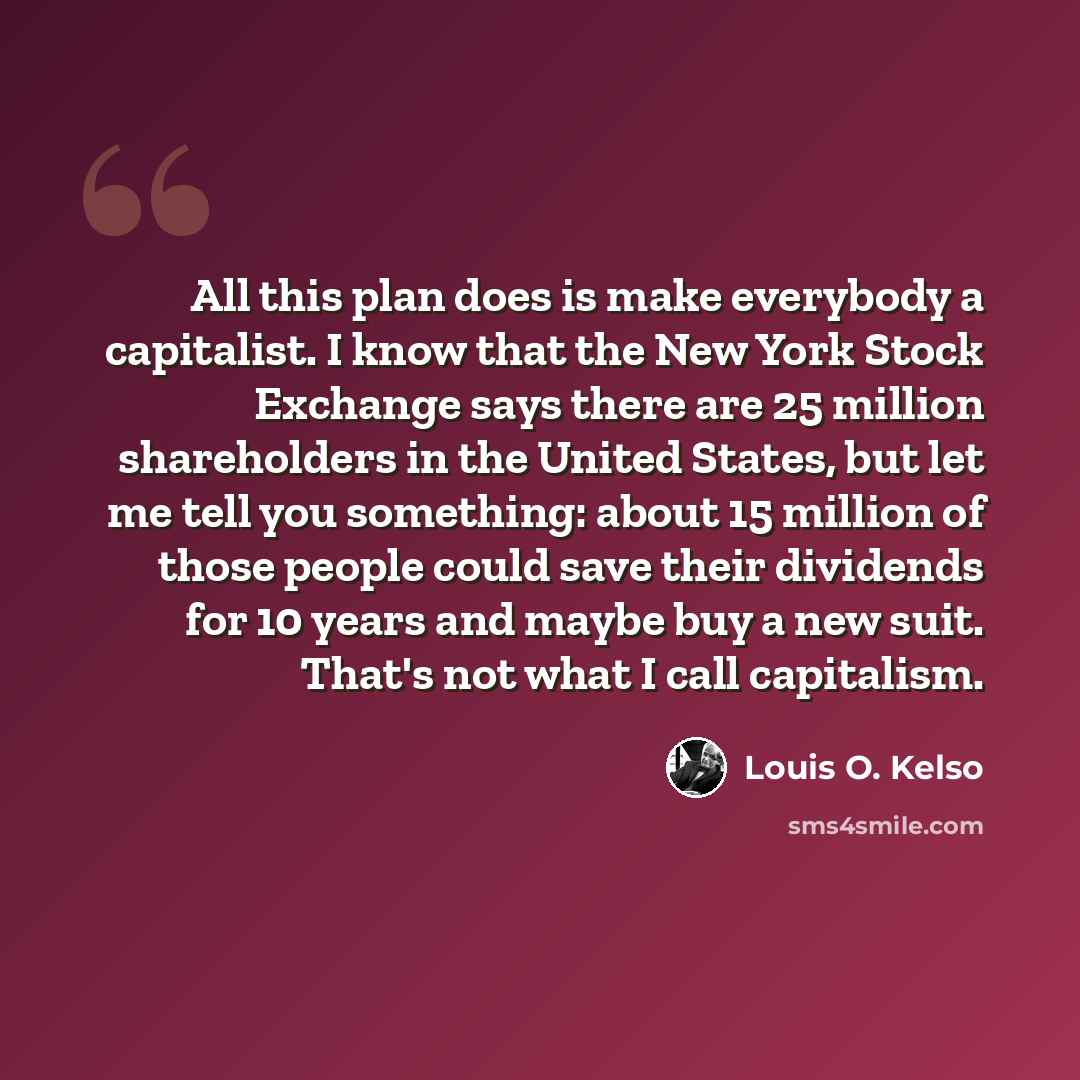 “All this plan does is make everybody a capitalist. I know that the New York Stock Exchange says there are 25 million shareholders in the United States, but let me tell you something: about 15 million of those people could save their dividends for 10 years and maybe buy a new suit. That's not what…” quote by Louis O. Kelso