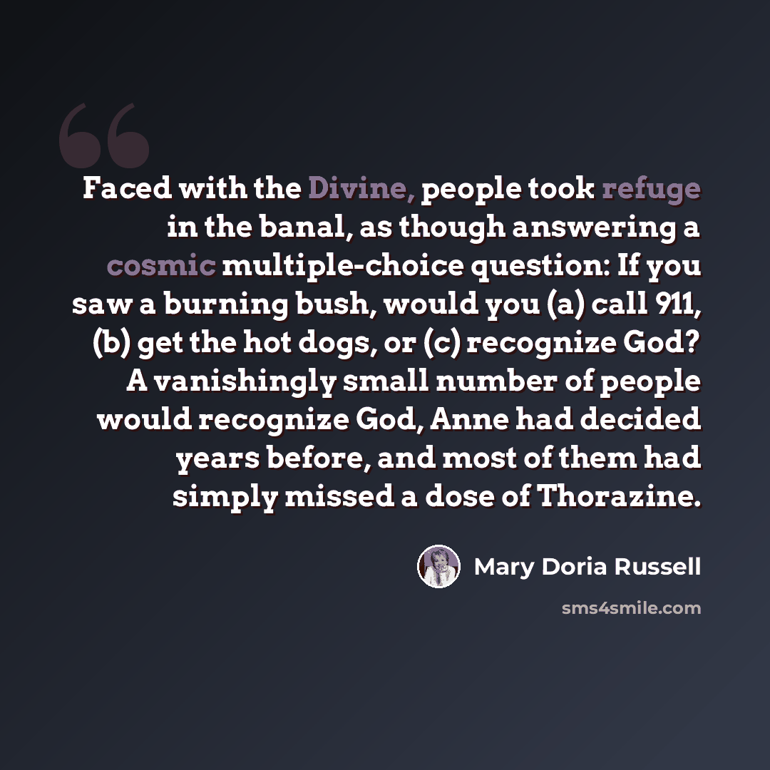 “Faced with the Divine, people took refuge in the banal, as though answering a cosmic multiple-choice question: If you saw a burning bush, would you (a) call 911, (b) get the hot dogs, or (c) recognize God? A vanishingly small number of people would recognize God, Anne had decided years before, and…” quote by Mary Doria Russell